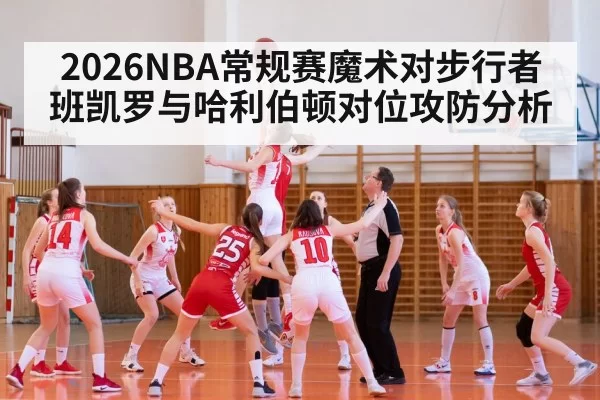 2026NBA常规赛魔术对步行者班凯罗与哈利伯顿对位攻防分析