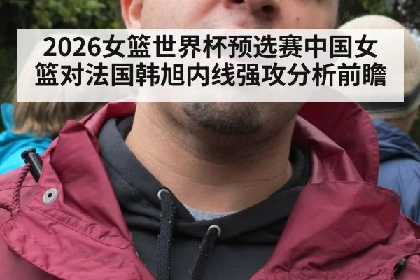 2026女篮世界杯预选赛中国女篮对法国韩旭内线强攻分析前瞻