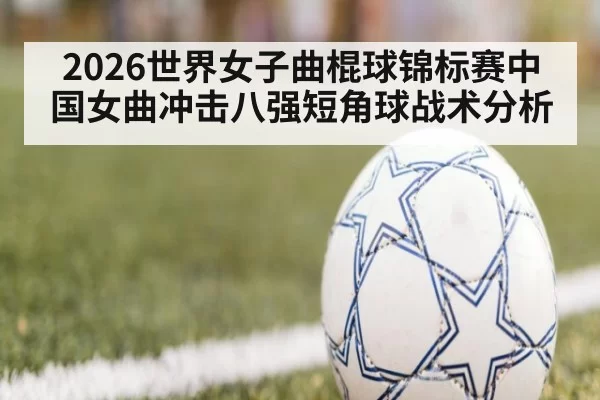 2026世界女子曲棍球锦标赛中国女曲冲击八强短角球战术分析